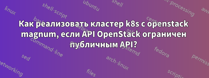 Как реализовать кластер k8s с openstack magnum, если API OpenStack ограничен публичным API?