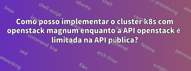 Como posso implementar o cluster k8s com openstack magnum enquanto a API openstack é limitada na API pública?