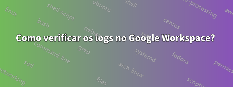 Como verificar os logs no Google Workspace?