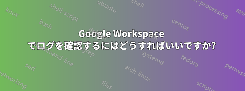 Google Workspace でログを確認するにはどうすればいいですか?