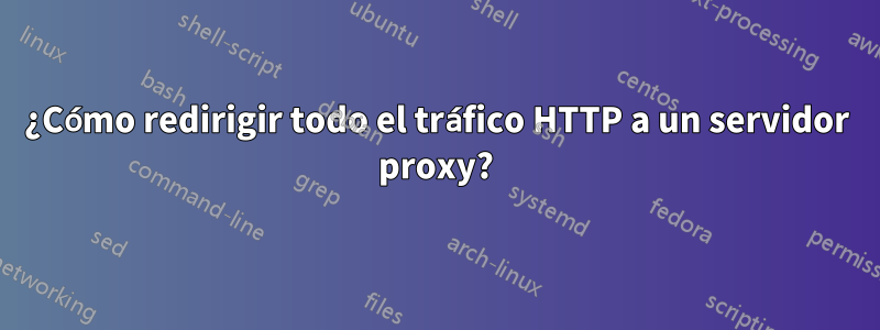 ¿Cómo redirigir todo el tráfico HTTP a un servidor proxy?