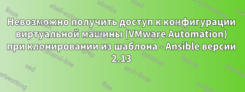 Невозможно получить доступ к конфигурации виртуальной машины (VMware Automation) при клонировании из шаблона - Ansible версии 2.13