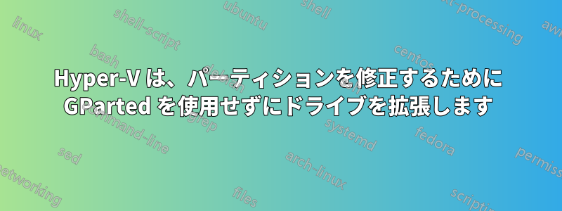 Hyper-V は、パーティションを修正するために GParted を使用せずにドライブを拡張します