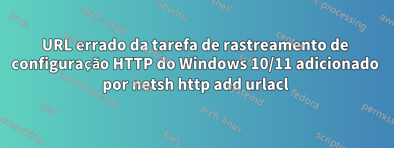 URL errado da tarefa de rastreamento de configuração HTTP do Windows 10/11 adicionado por netsh http add urlacl