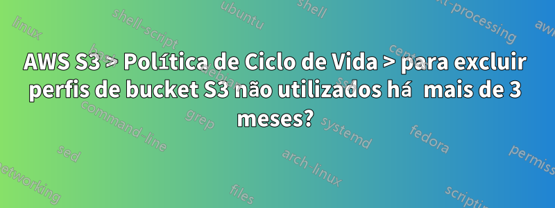 AWS S3 > Política de Ciclo de Vida > para excluir perfis de bucket S3 não utilizados há mais de 3 meses?