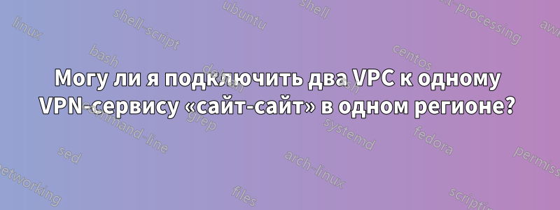 Могу ли я подключить два VPC к одному VPN-сервису «сайт-сайт» в одном регионе?