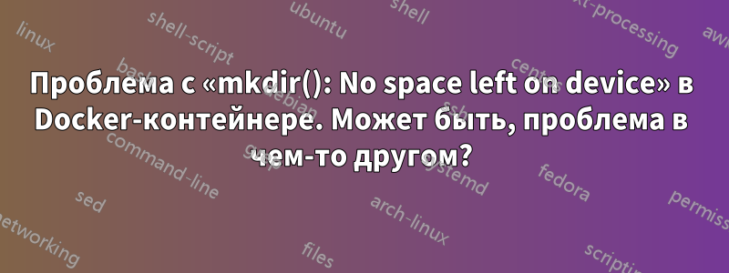 Проблема с «mkdir(): No space left on device» в Docker-контейнере. Может быть, проблема в чем-то другом?