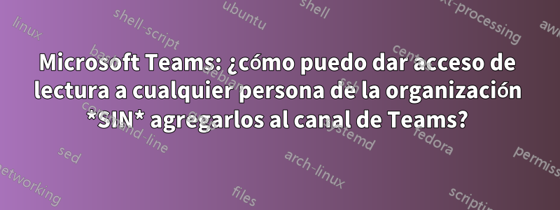 Microsoft Teams: ¿cómo puedo dar acceso de lectura a cualquier persona de la organización *SIN* agregarlos al canal de Teams?