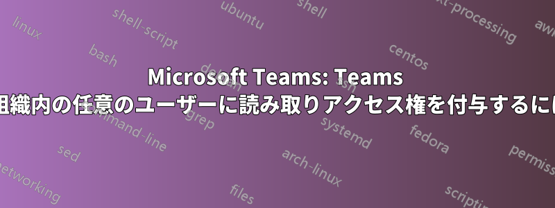 Microsoft Teams: Teams チャネルに追加せずに、組織内の任意のユーザーに読み取りアクセス権を付与するにはどうすればよいですか?