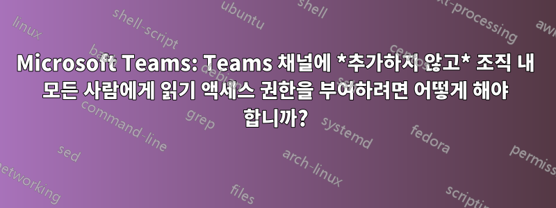 Microsoft Teams: Teams 채널에 *추가하지 않고* 조직 내 모든 사람에게 읽기 액세스 권한을 부여하려면 어떻게 해야 합니까?