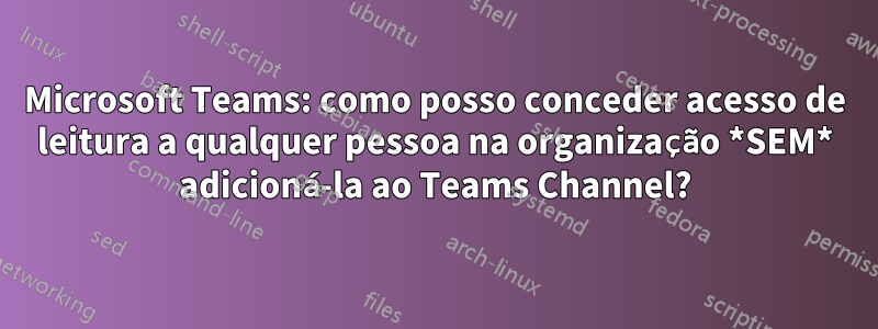 Microsoft Teams: como posso conceder acesso de leitura a qualquer pessoa na organização *SEM* adicioná-la ao Teams Channel?