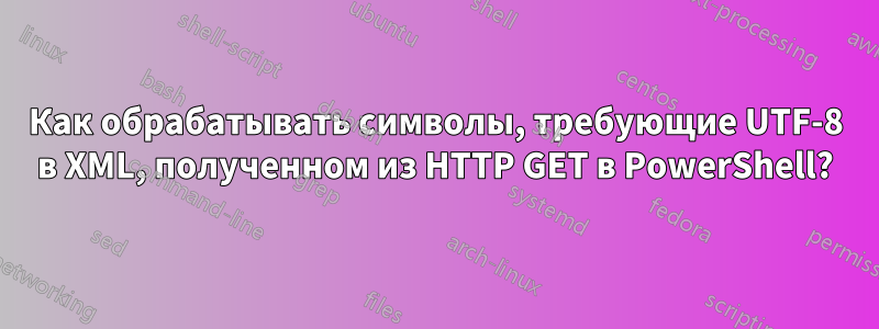 Как обрабатывать символы, требующие UTF-8 в XML, полученном из HTTP GET в PowerShell?