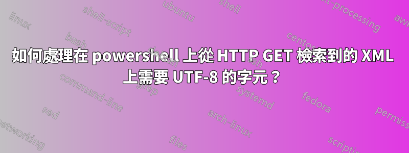 如何處理在 powershell 上從 HTTP GET 檢索到的 XML 上需要 UTF-8 的字元？