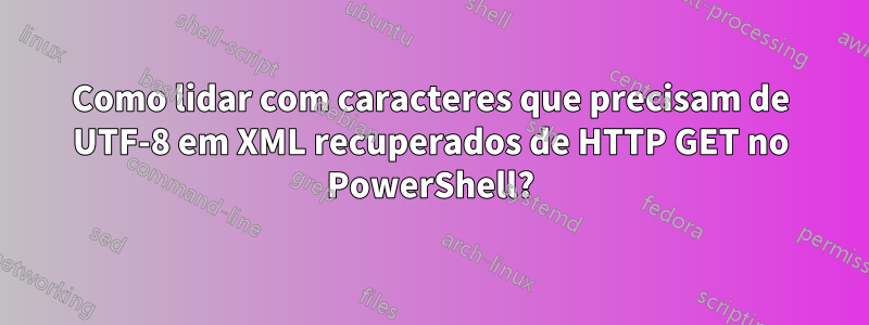 Como lidar com caracteres que precisam de UTF-8 em XML recuperados de HTTP GET no PowerShell?