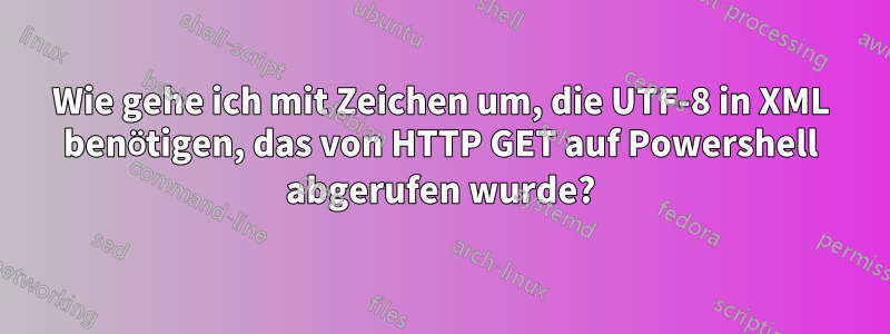 Wie gehe ich mit Zeichen um, die UTF-8 in XML benötigen, das von HTTP GET auf Powershell abgerufen wurde?