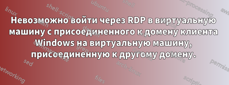 Невозможно войти через RDP в виртуальную машину с присоединенного к домену клиента Windows на виртуальную машину, присоединенную к другому домену.