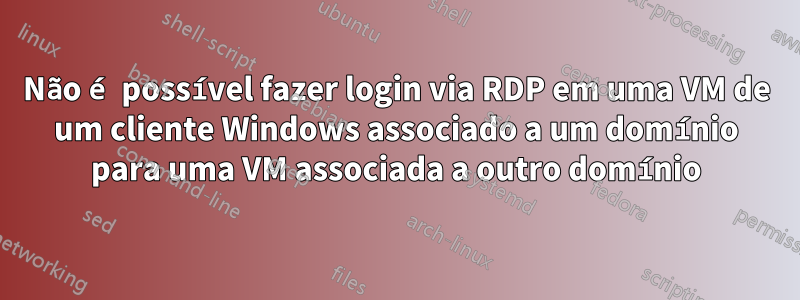 Não é possível fazer login via RDP em uma VM de um cliente Windows associado a um domínio para uma VM associada a outro domínio