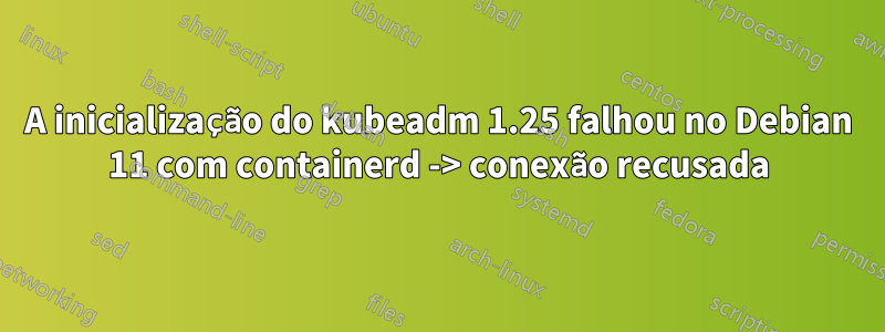 A inicialização do kubeadm 1.25 falhou no Debian 11 com containerd -> conexão recusada