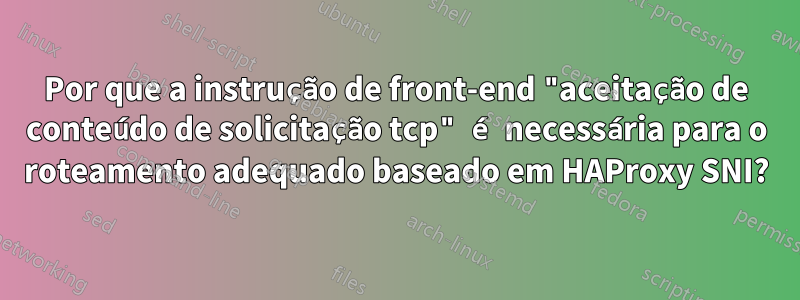 Por que a instrução de front-end "aceitação de conteúdo de solicitação tcp" é necessária para o roteamento adequado baseado em HAProxy SNI?