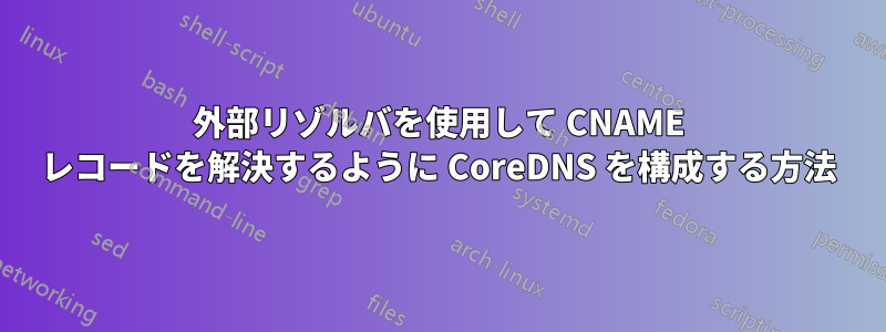 外部リゾルバを使用して CNAME レコードを解決するように CoreDNS を構成する方法