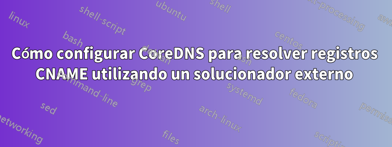 Cómo configurar CoreDNS para resolver registros CNAME utilizando un solucionador externo