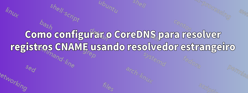 Como configurar o CoreDNS para resolver registros CNAME usando resolvedor estrangeiro