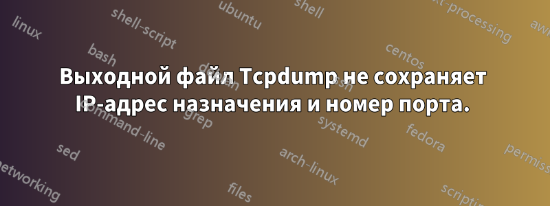 Выходной файл Tcpdump не сохраняет IP-адрес назначения и номер порта.