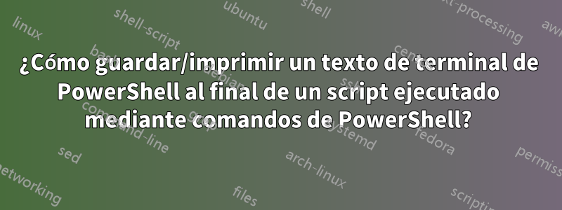 ¿Cómo guardar/imprimir un texto de terminal de PowerShell al final de un script ejecutado mediante comandos de PowerShell?