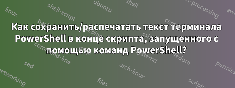 Как сохранить/распечатать текст терминала PowerShell в конце скрипта, запущенного с помощью команд PowerShell?