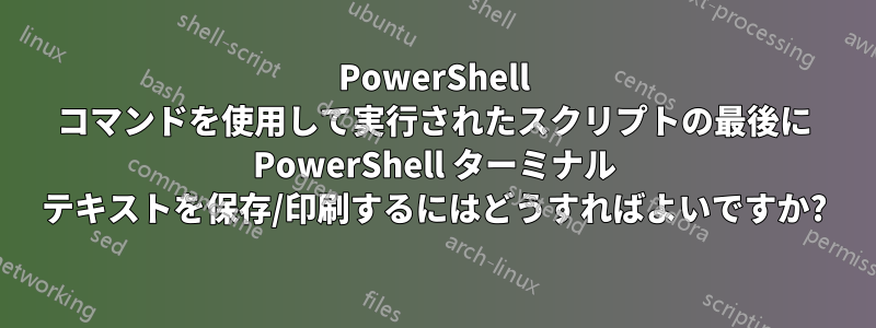 PowerShell コマンドを使用して実行されたスクリプトの最後に PowerShell ターミナル テキストを保存/印刷するにはどうすればよいですか?