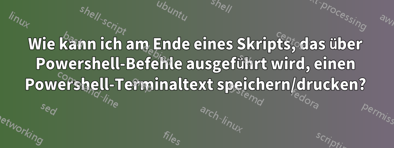 Wie kann ich am Ende eines Skripts, das über Powershell-Befehle ausgeführt wird, einen Powershell-Terminaltext speichern/drucken?