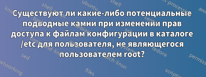 Существуют ли какие-либо потенциальные подводные камни при изменении прав доступа к файлам конфигурации в каталоге /etc для пользователя, не являющегося пользователем root?