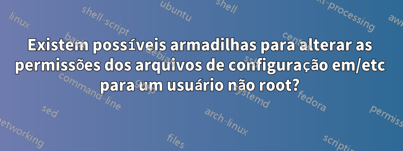 Existem possíveis armadilhas para alterar as permissões dos arquivos de configuração em/etc para um usuário não root?