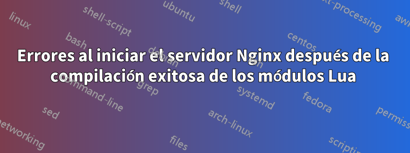 Errores al iniciar el servidor Nginx después de la compilación exitosa de los módulos Lua