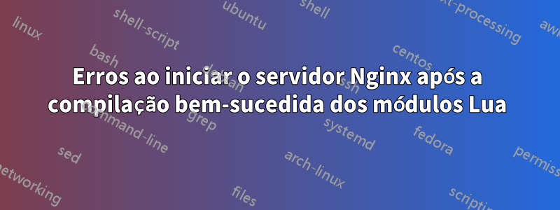 Erros ao iniciar o servidor Nginx após a compilação bem-sucedida dos módulos Lua