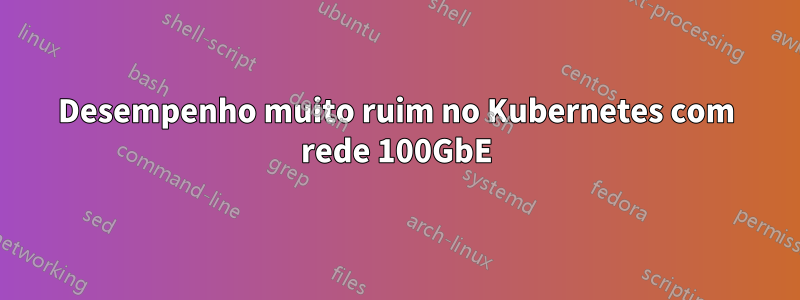 Desempenho muito ruim no Kubernetes com rede 100GbE