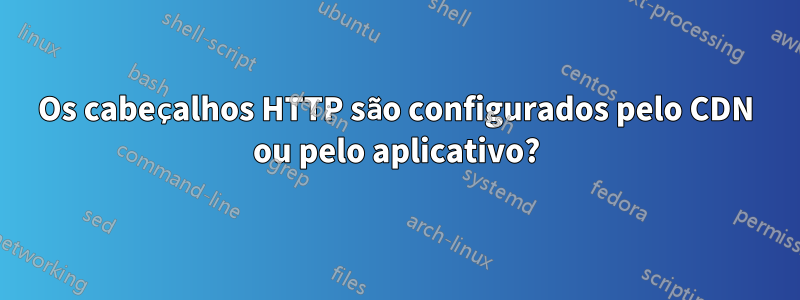 Os cabeçalhos HTTP são configurados pelo CDN ou pelo aplicativo?