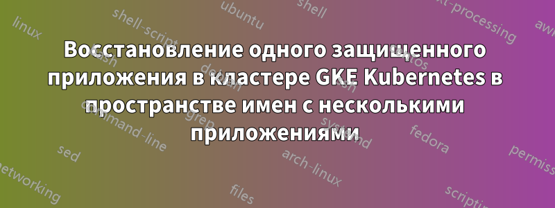 Восстановление одного защищенного приложения в кластере GKE Kubernetes в пространстве имен с несколькими приложениями