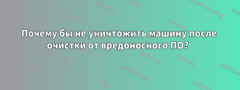 Почему бы не уничтожить машину после очистки от вредоносного ПО? 