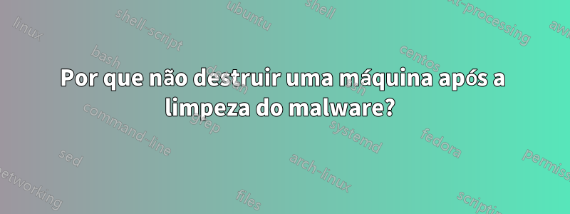 Por que não destruir uma máquina após a limpeza do malware? 