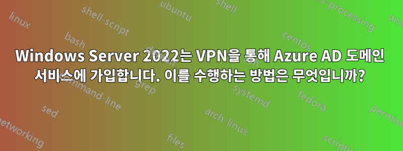 Windows Server 2022는 VPN을 통해 Azure AD 도메인 서비스에 가입합니다. 이를 수행하는 방법은 무엇입니까?