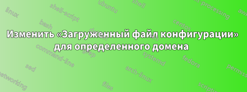 Изменить «Загруженный файл конфигурации» для определенного домена 