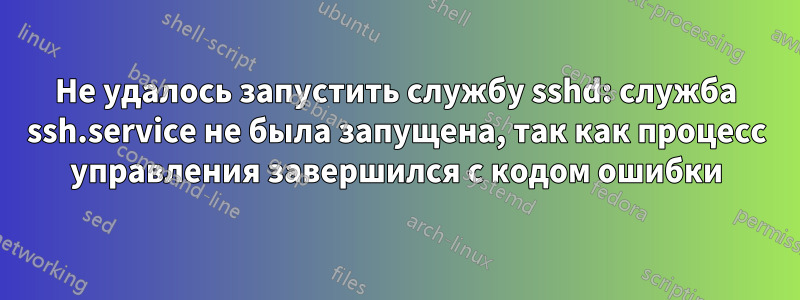 Не удалось запустить службу sshd: служба ssh.service не была запущена, так как процесс управления завершился с кодом ошибки