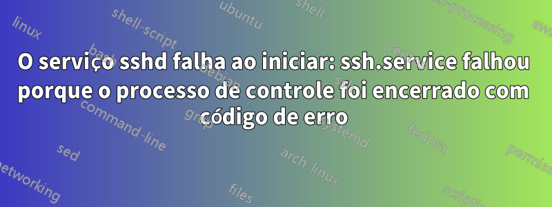 O serviço sshd falha ao iniciar: ssh.service falhou porque o processo de controle foi encerrado com código de erro