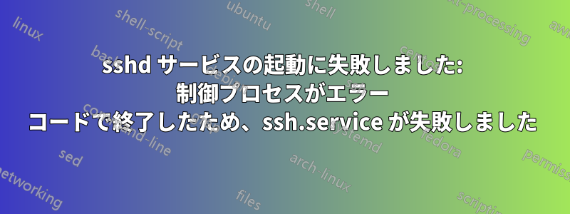 sshd サービスの起動に失敗しました: 制御プロセスがエラー コードで終了したため、ssh.service が失敗しました