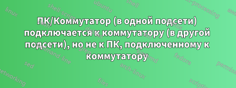 ПК/Коммутатор (в одной подсети) подключается к коммутатору (в другой подсети), но не к ПК, подключенному к коммутатору