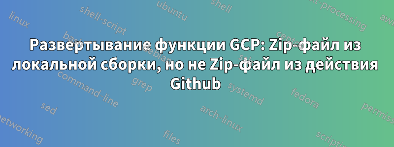 Развертывание функции GCP: Zip-файл из локальной сборки, но не Zip-файл из действия Github