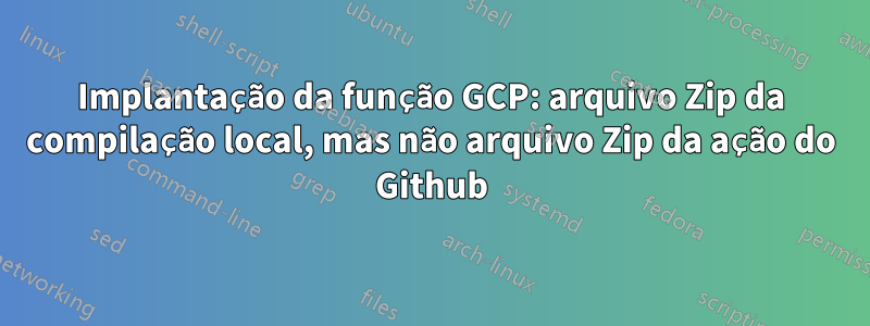 Implantação da função GCP: arquivo Zip da compilação local, mas não arquivo Zip da ação do Github