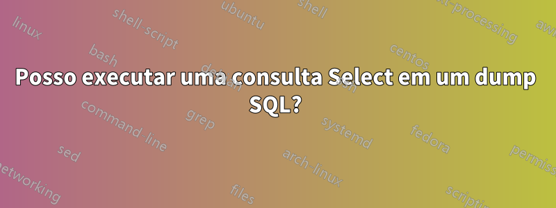 Posso executar uma consulta Select em um dump SQL?