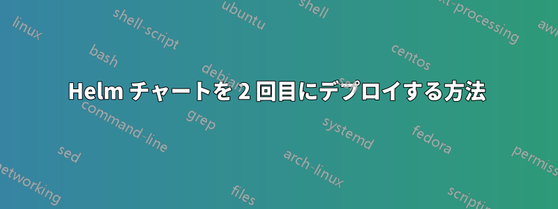 Helm チャートを 2 回目にデプロイする方法